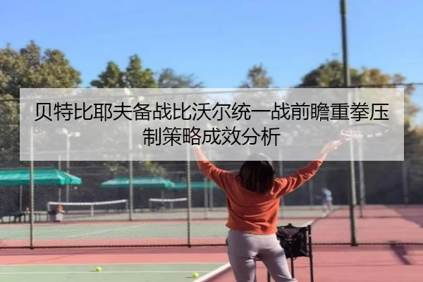 贝特比耶夫备战比沃尔统一战前瞻重拳压制策略成效分析